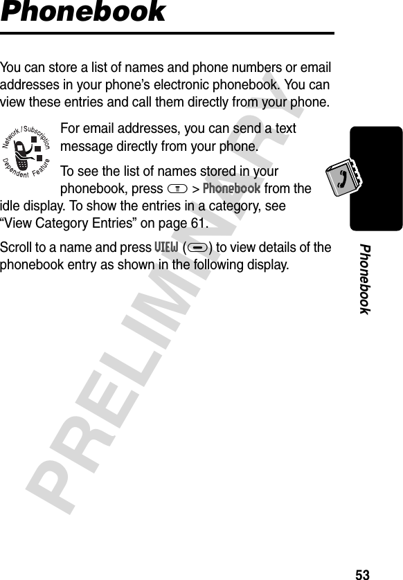 53PRELIMINARYPhonebookPhonebookYou can store a list of names and phone numbers or email addresses in your phone’s electronic phonebook. You can view these entries and call them directly from your phone.For email addresses, you can send a text message directly from your phone.To see the list of names stored in your phonebook, press M&gt;Phonebook from the idle display. To show the entries in a category, see “View Category Entries” on page 61. Scroll to a name and press VIEW(+) to view details of the phonebook entry as shown in the following display.