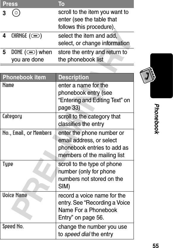 55PRELIMINARYPhonebook3S scroll to the item you want to enter (see the table that follows this procedure).4CHANGE(+) select the item and add, select, or change information5DONE(+) when you are donestore the entry and return to the phonebook listPhonebook item DescriptionNameenter a name for the phonebook entry (see “Entering and Editing Text” on page 33)Categoryscroll to the category that classifies the entryNo., Email, or Membersenter the phone number or email address, or select phonebook entries to add as members of the mailing listTypescroll to the type of phone number (only for phone numbers not stored on the SIM)Voice Namerecord a voice name for the entry. See “Recording a Voice Name For a Phonebook Entry” on page 56.Speed No.change the number you use to speed dial the entryPress To