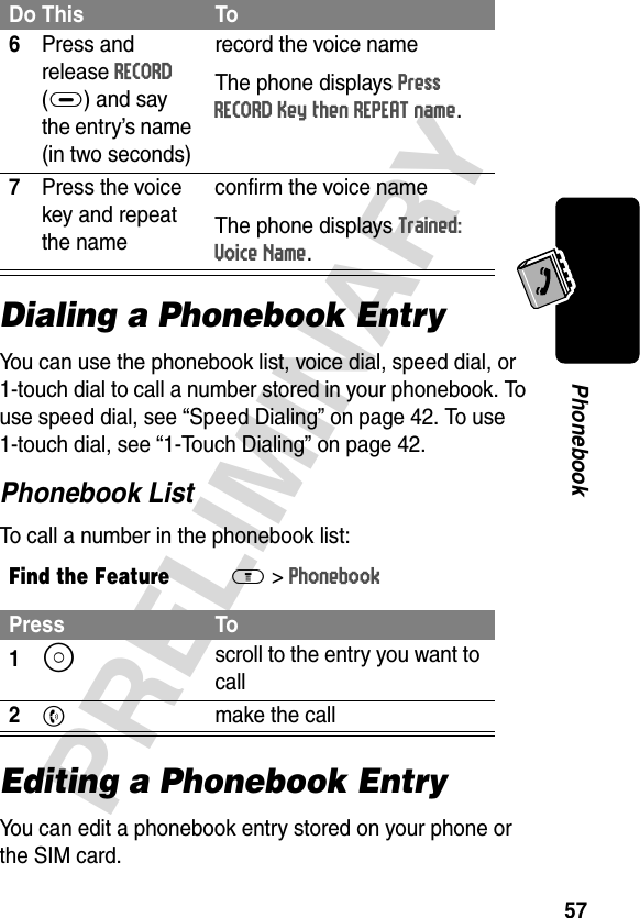 57PRELIMINARYPhonebookDialing a Phonebook EntryYou can use the phonebook list, voice dial, speed dial, or 1-touch dial to call a number stored in your phonebook. To use speed dial, see “Speed Dialing” on page 42. To use 1-touch dial, see “1-Touch Dialing” on page 42.Phonebook ListTo call a number in the phonebook list:Editing a Phonebook EntryYou can edit a phonebook entry stored on your phone or the SIM card.6Press and release RECORD (+) and say the entry’s name (in two seconds)record the voice nameThe phone displays Press RECORD Key then REPEAT name.7Press the voice key and repeat the nameconfirm the voice nameThe phone displays Trained: Voice Name.Find the FeatureM&gt;PhonebookPress To1S scroll to the entry you want to call2N  make the callDo This To