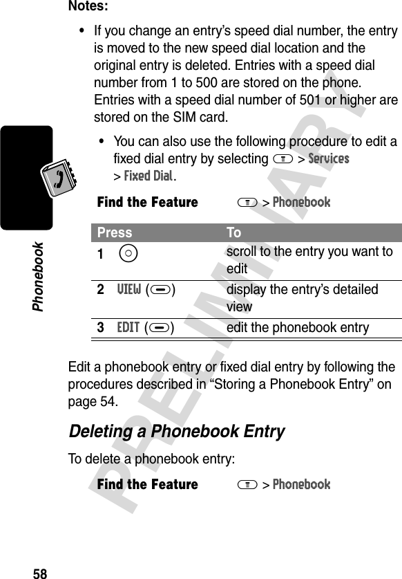 58PRELIMINARYPhonebookNotes: •If you change an entry’s speed dial number, the entry is moved to the new speed dial location and the original entry is deleted. Entries with a speed dial number from 1 to 500 are stored on the phone. Entries with a speed dial number of 501 or higher are stored on the SIM card.•You can also use the following procedure to edit a fixed dial entry by selecting M &gt;Services &gt;Fixed Dial.Edit a phonebook entry or fixed dial entry by following the procedures described in “Storing a Phonebook Entry” on page 54.Deleting a Phonebook EntryTo delete a phonebook entry:Find the FeatureM&gt;PhonebookPress To1S scroll to the entry you want to edit2VIEW(+) display the entry’s detailed view3EDIT(+) edit the phonebook entryFind the FeatureM&gt;Phonebook