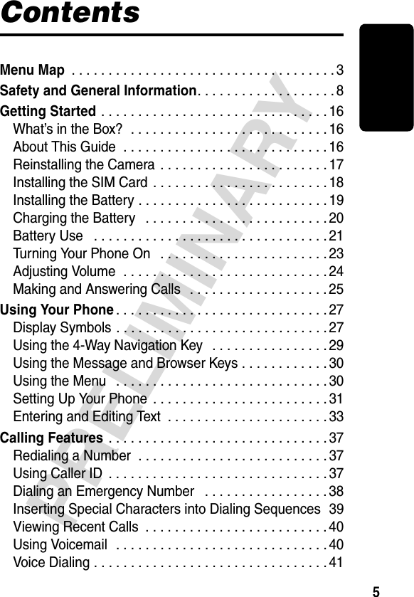 5PRELIMINARYContentsMenu Map . . . . . . . . . . . . . . . . . . . . . . . . . . . . . . . . . . . . 3Safety and General Information. . . . . . . . . . . . . . . . . . . 8Getting Started . . . . . . . . . . . . . . . . . . . . . . . . . . . . . . . 16What’s in the Box?  . . . . . . . . . . . . . . . . . . . . . . . . . . . 16About This Guide  . . . . . . . . . . . . . . . . . . . . . . . . . . . . 16Reinstalling the Camera  . . . . . . . . . . . . . . . . . . . . . . . 17Installing the SIM Card . . . . . . . . . . . . . . . . . . . . . . . . 18Installing the Battery . . . . . . . . . . . . . . . . . . . . . . . . . .19Charging the Battery   . . . . . . . . . . . . . . . . . . . . . . . . . 20Battery Use   . . . . . . . . . . . . . . . . . . . . . . . . . . . . . . . . 21Turning Your Phone On   . . . . . . . . . . . . . . . . . . . . . . . 23Adjusting Volume  . . . . . . . . . . . . . . . . . . . . . . . . . . . . 24Making and Answering Calls   . . . . . . . . . . . . . . . . . . . 25Using Your Phone. . . . . . . . . . . . . . . . . . . . . . . . . . . . . 27Display Symbols . . . . . . . . . . . . . . . . . . . . . . . . . . . . . 27Using the 4-Way Navigation Key   . . . . . . . . . . . . . . . . 29Using the Message and Browser Keys . . . . . . . . . . . . 30Using the Menu   . . . . . . . . . . . . . . . . . . . . . . . . . . . . . 30Setting Up Your Phone  . . . . . . . . . . . . . . . . . . . . . . . . 31Entering and Editing Text  . . . . . . . . . . . . . . . . . . . . . . 33Calling Features . . . . . . . . . . . . . . . . . . . . . . . . . . . . . . 37Redialing a Number  . . . . . . . . . . . . . . . . . . . . . . . . . . 37Using Caller ID  . . . . . . . . . . . . . . . . . . . . . . . . . . . . . . 37Dialing an Emergency Number   . . . . . . . . . . . . . . . . . 38Inserting Special Characters into Dialing Sequences  39Viewing Recent Calls  . . . . . . . . . . . . . . . . . . . . . . . . . 40Using Voicemail  . . . . . . . . . . . . . . . . . . . . . . . . . . . . . 40Voice Dialing . . . . . . . . . . . . . . . . . . . . . . . . . . . . . . . . 41