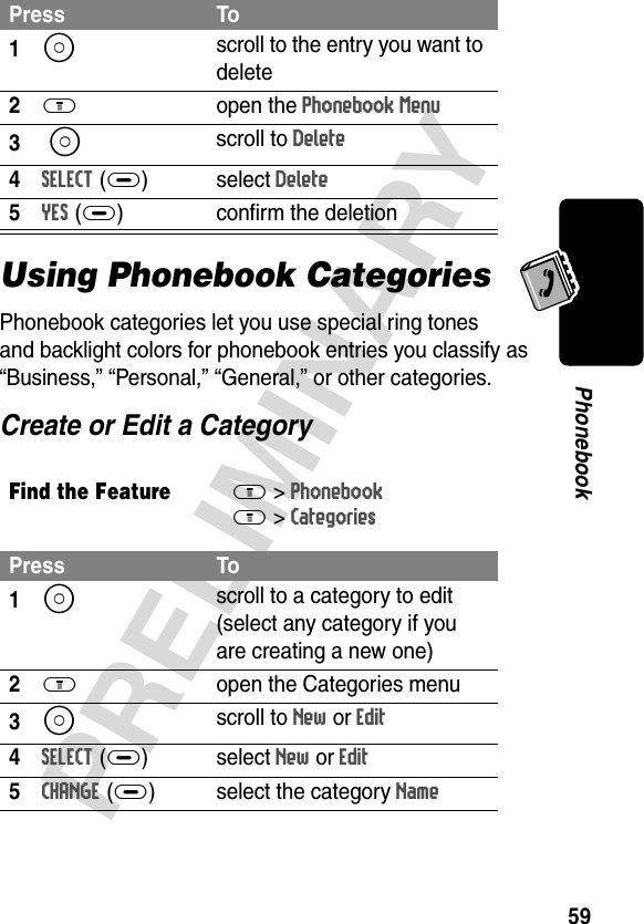 59PRELIMINARYPhonebookUsing Phonebook CategoriesPhonebook categories let you use special ring tones and backlight colors for phonebook entries you classify as “Business,” “Personal,” “General,” or other categories.Create or Edit a CategoryPress To1S scroll to the entry you want to delete2M open the Phonebook Menu3 S scroll to Delete4SELECT(+)select Delete5YES(+) confirm the deletionFind the FeatureM&gt;PhonebookM &gt;Categories Press To1S scroll to a category to edit (select any category if you are creating a new one)2M  open the Categories menu3S scroll to New or Edit 4SELECT(+)select New or Edit 5CHANGE(+) select the category Name