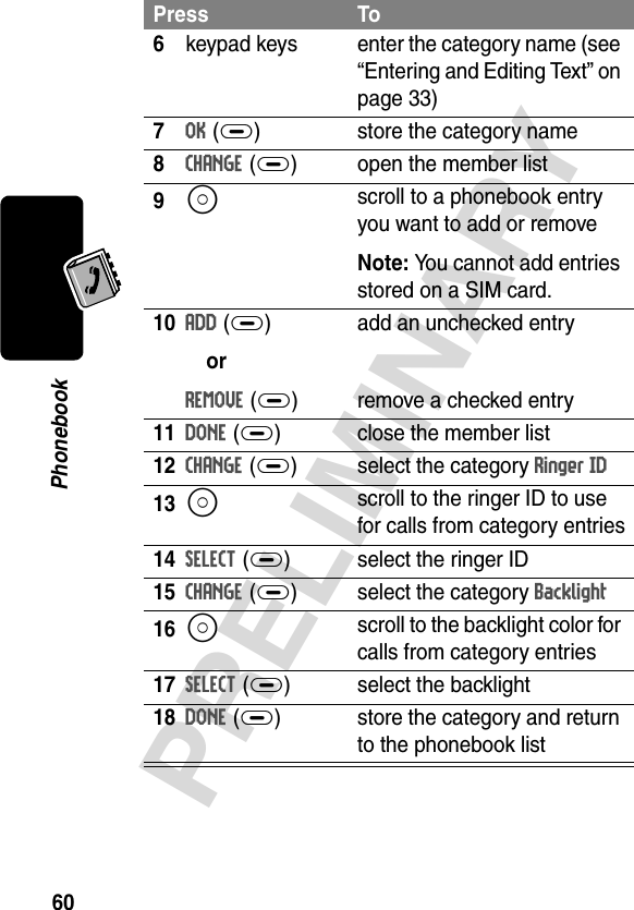 60PRELIMINARYPhonebook6keypad keys enter the category name (see “Entering and Editing Text” on page 33)7OK(+) store the category name8CHANGE(+) open the member list9S scroll to a phonebook entry you want to add or removeNote: You cannot add entries stored on a SIM card.10ADD(+)orREMOVE(+)add an unchecked entryremove a checked entry11DONE(+) close the member list12CHANGE(+) select the category Ringer ID 13S scroll to the ringer ID to use for calls from category entries14SELECT(+) select the ringer ID15CHANGE(+) select the category Backlight 16S scroll to the backlight color for calls from category entries17SELECT(+) select the backlight18DONE(+) store the category and return to the phonebook listPress To