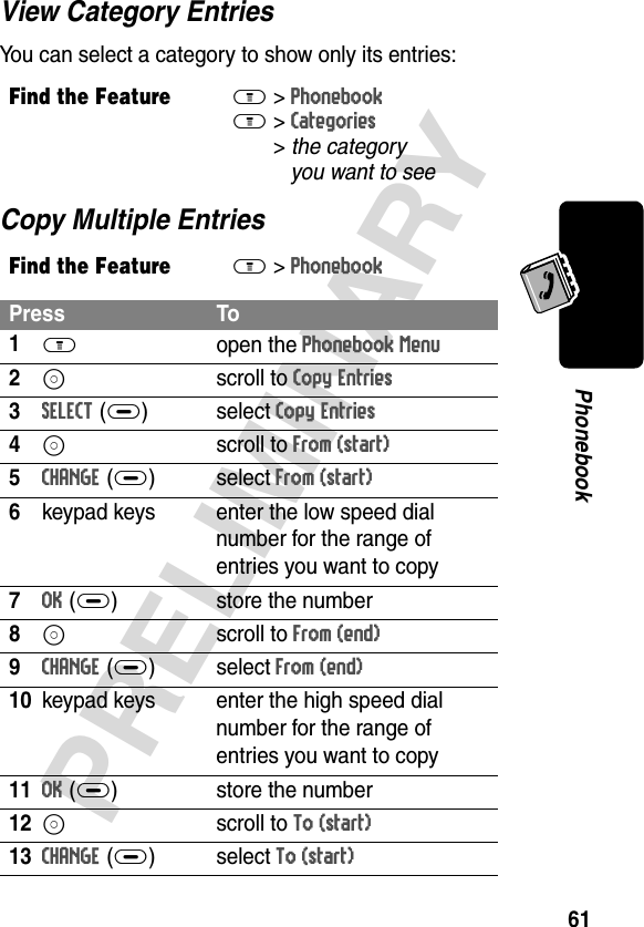 61PRELIMINARYPhonebookView Category EntriesYou can select a category to show only its entries:Copy Multiple EntriesFind the FeatureM&gt;PhonebookM &gt;Categories &gt;the category you want to seeFind the FeatureM&gt;PhonebookPress To1M open the Phonebook Menu2S scroll to Copy Entries3SELECT(+)select Copy Entries4S scroll to From (start)5CHANGE(+)select From (start)6keypad keys enter the low speed dial number for the range of entries you want to copy7OK(+) store the number8S scroll to From (end)9CHANGE(+)select From (end)10keypad keys enter the high speed dial number for the range of entries you want to copy11OK(+) store the number12S scroll to To (start)13CHANGE(+)select To (start)