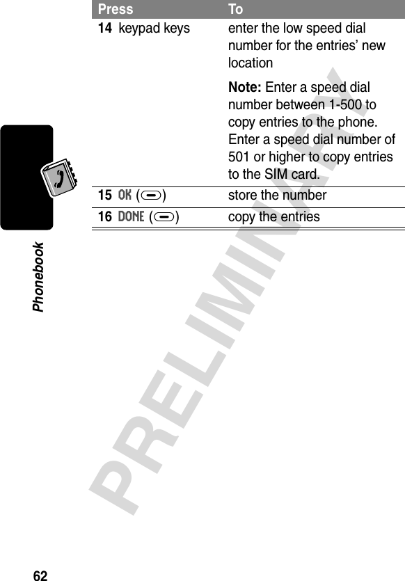 62PRELIMINARYPhonebook14keypad keys enter the low speed dial number for the entries’ new locationNote: Enter a speed dial number between 1-500 to copy entries to the phone. Enter a speed dial number of 501 or higher to copy entries to the SIM card.15OK(+) store the number16DONE(+) copy the entriesPress To