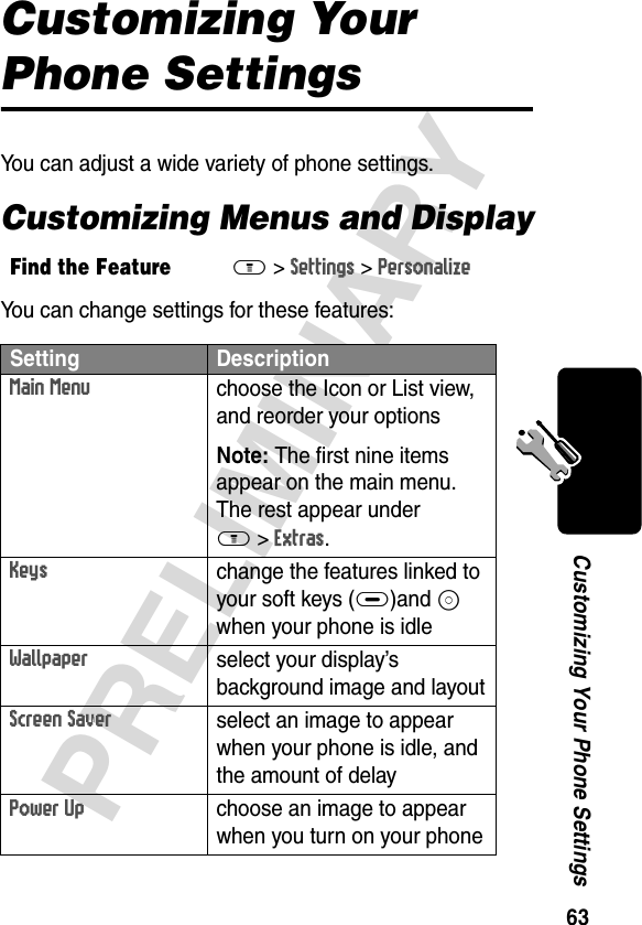 63PRELIMINARYCustomizing Your Phone SettingsCustomizing Your Phone SettingsYou can adjust a wide variety of phone settings.Customizing Menus and DisplayYou can change settings for these features:Find the FeatureM&gt;Settings &gt;Personalize Setting DescriptionMain Menu choose the Icon or List view, and reorder your options Note: The first nine items appear on the main menu. The rest appear under M&gt;Extras.Keys change the features linked to your soft keys (+)and S when your phone is idleWallpaperselect your display’s background image and layoutScreen Saverselect an image to appear when your phone is idle, and the amount of delayPower Upchoose an image to appear when you turn on your phone