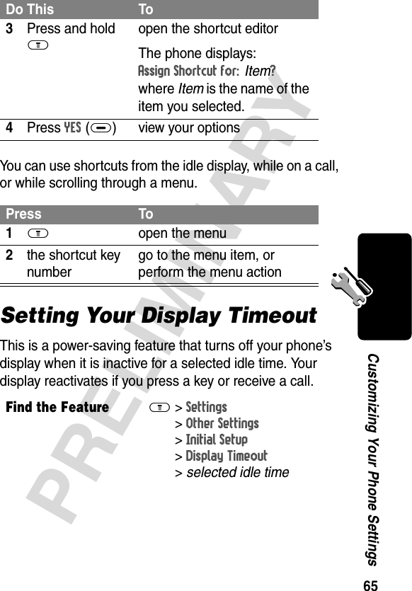 65PRELIMINARYCustomizing Your Phone SettingsYou can use shortcuts from the idle display, while on a call, or while scrolling through a menu.Setting Your Display TimeoutThis is a power-saving feature that turns off your phone’s display when it is inactive for a selected idle time. Your display reactivates if you press a key or receive a call.3Press and hold Mopen the shortcut editorThe phone displays:Assign Shortcut for: Item? where Item is the name of the item you selected.4Press YES(+) view your optionsPress To1M open the menu2the shortcut key numbergo to the menu item, or perform the menu actionFind the FeatureM&gt;Settings &gt;Other Settings &gt;Initial Setup &gt;Display Timeout &gt;selected idle timeDo This To