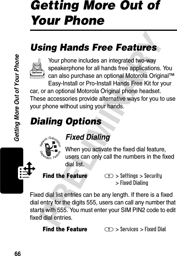 66PRELIMINARYGetting More Out of Your PhoneGetting More Out of Your PhoneUsing Hands Free FeaturesYour phone includes an integrated two-way speakerphone for all hands free applications. You can also purchase an optional Motorola Original™ Easy-Install or Pro-Install Hands Free Kit for your car, or an optional Motorola Original phone headset. These accessories provide alternative ways for you to use your phone without using your hands.Dialing OptionsFixed DialingWhen you activate the fixed dial feature, users can only call the numbers in the fixed dial list.Fixed dial list entries can be any length. If there is a fixed dial entry for the digits 555, users can call any number that starts with 555. You must enter your SIM PIN2 code to edit fixed dial entries.Find the FeatureM&gt;Settings &gt;Security &gt;Fixed DialingFind the FeatureM&gt;Services &gt;Fixed Dial