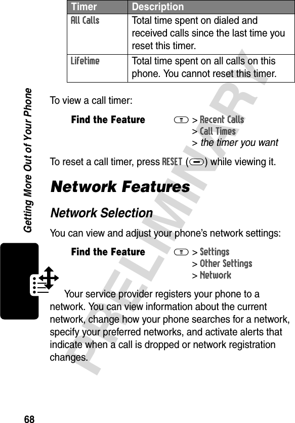 68PRELIMINARYGetting More Out of Your PhoneTo view a call timer:To reset a call timer, press RESET(+) while viewing it.Network FeaturesNetwork SelectionYou can view and adjust your phone’s network settings:Your service provider registers your phone to a network. You can view information about the current network, change how your phone searches for a network, specify your preferred networks, and activate alerts that indicate when a call is dropped or network registration changes.All Calls  Total time spent on dialed and received calls since the last time you reset this timer.Lifetime  Total time spent on all calls on this phone. You cannot reset this timer.Find the FeatureM&gt;Recent Calls &gt;Call Times &gt;thetimeryouwantFind the FeatureM&gt;Settings &gt;Other Settings &gt;NetworkTimer Description