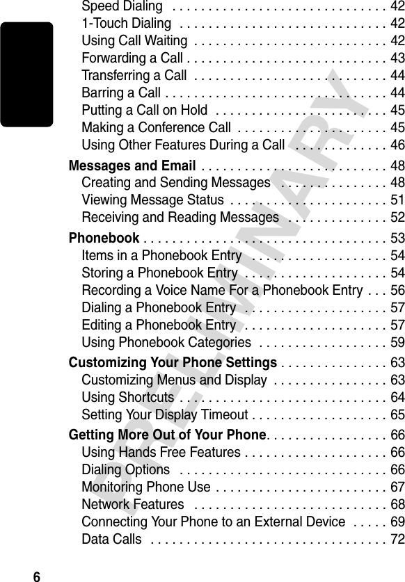 6PRELIMINARYSpeed Dialing   . . . . . . . . . . . . . . . . . . . . . . . . . . . . . . 421-Touch Dialing  . . . . . . . . . . . . . . . . . . . . . . . . . . . . . 42Using Call Waiting  . . . . . . . . . . . . . . . . . . . . . . . . . . . 42Forwarding a Call . . . . . . . . . . . . . . . . . . . . . . . . . . . . 43Transferring a Call  . . . . . . . . . . . . . . . . . . . . . . . . . . . 44Barring a Call . . . . . . . . . . . . . . . . . . . . . . . . . . . . . . . 44Putting a Call on Hold  . . . . . . . . . . . . . . . . . . . . . . . . 45Making a Conference Call  . . . . . . . . . . . . . . . . . . . . . 45Using Other Features During a Call   . . . . . . . . . . . . . 46Messages and Email . . . . . . . . . . . . . . . . . . . . . . . . . . 48Creating and Sending Messages   . . . . . . . . . . . . . . . 48Viewing Message Status  . . . . . . . . . . . . . . . . . . . . . . 51Receiving and Reading Messages   . . . . . . . . . . . . . . 52Phonebook . . . . . . . . . . . . . . . . . . . . . . . . . . . . . . . . . . 53Items in a Phonebook Entry   . . . . . . . . . . . . . . . . . . . 54Storing a Phonebook Entry  . . . . . . . . . . . . . . . . . . . . 54Recording a Voice Name For a Phonebook Entry . . . 56Dialing a Phonebook Entry  . . . . . . . . . . . . . . . . . . . . 57Editing a Phonebook Entry  . . . . . . . . . . . . . . . . . . . . 57Using Phonebook Categories  . . . . . . . . . . . . . . . . . . 59Customizing Your Phone Settings . . . . . . . . . . . . . . . 63Customizing Menus and Display  . . . . . . . . . . . . . . . . 63Using Shortcuts  . . . . . . . . . . . . . . . . . . . . . . . . . . . . . 64Setting Your Display Timeout . . . . . . . . . . . . . . . . . . . 65Getting More Out of Your Phone. . . . . . . . . . . . . . . . . 66Using Hands Free Features . . . . . . . . . . . . . . . . . . . . 66Dialing Options   . . . . . . . . . . . . . . . . . . . . . . . . . . . . . 66Monitoring Phone Use . . . . . . . . . . . . . . . . . . . . . . . . 67Network Features   . . . . . . . . . . . . . . . . . . . . . . . . . . . 68Connecting Your Phone to an External Device  . . . . . 69Data Calls   . . . . . . . . . . . . . . . . . . . . . . . . . . . . . . . . . 72