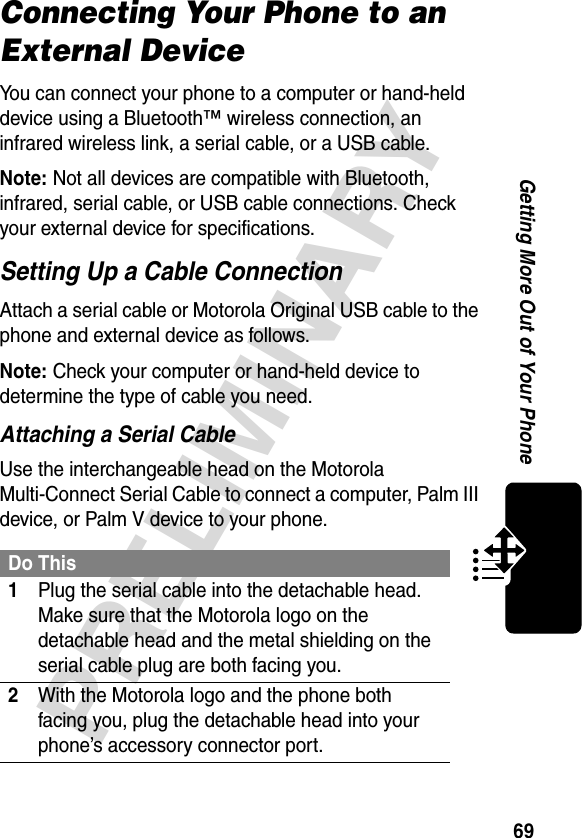 69PRELIMINARYGetting More Out of Your PhoneConnecting Your Phone to an External DeviceYou can connect your phone to a computer or hand-held device using a Bluetooth™ wireless connection, an infrared wireless link, a serial cable, or a USB cable.Note: Not all devices are compatible with Bluetooth, infrared, serial cable, or USB cable connections. Check your external device for specifications.Setting Up a Cable ConnectionAttach a serial cable or Motorola Original USB cable to the phone and external device as follows.Note: Check your computer or hand-held device to determine the type of cable you need.Attaching a Serial CableUse the interchangeable head on the Motorola Multi-Connect Serial Cable to connect a computer, Palm III device, or Palm V device to your phone.Do This1Plug the serial cable into the detachable head. Make sure that the Motorola logo on the detachable head and the metal shielding on the serial cable plug are both facing you.2With the Motorola logo and the phone both facing you, plug the detachable head into your phone’s accessory connector port.