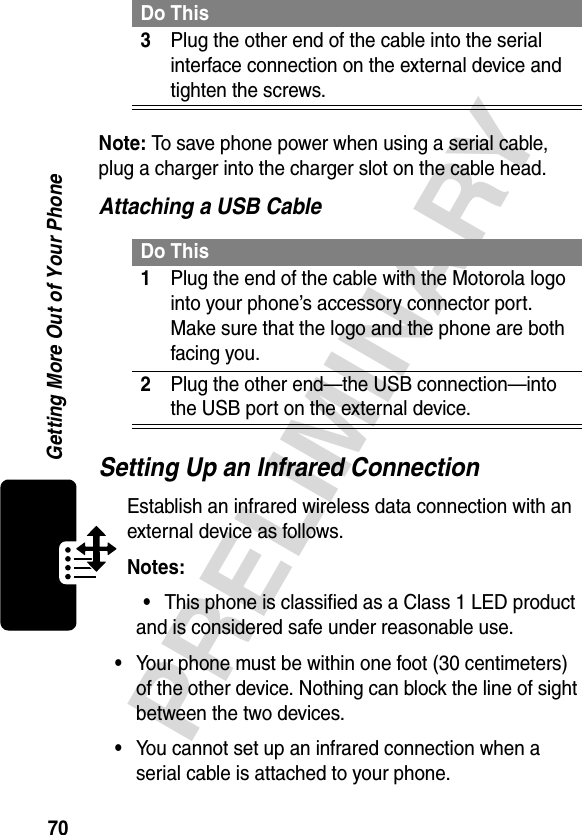 70PRELIMINARYGetting More Out of Your PhoneNote: To save phone power when using a serial cable, plug a charger into the charger slot on the cable head.Attaching a USB CableSetting Up an Infrared ConnectionEstablish an infrared wireless data connection with an external device as follows.Notes: •This phone is classified as a Class 1 LED product and is considered safe under reasonable use.•Your phone must be within one foot (30 centimeters) of the other device. Nothing can block the line of sight between the two devices.•You cannot set up an infrared connection when a serial cable is attached to your phone.3Plug the other end of the cable into the serial interface connection on the external device and tighten the screws.Do This1Plug the end of the cable with the Motorola logo into your phone’s accessory connector port. Make sure that the logo and the phone are both facing you.2Plug the other end—the USB connection—into the USB port on the external device.Do This