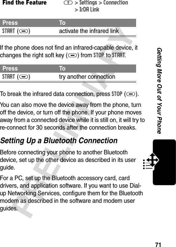 71PRELIMINARYGetting More Out of Your PhoneIf the phone does not find an infrared-capable device, it changes the right soft key (+) from STOP to START.To break the infrared data connection, press STOP(+).You can also move the device away from the phone, turn off the device, or turn off the phone. If your phone moves away from a connected device while it is still on, it will try to re-connect for 30 seconds after the connection breaks.Setting Up a Bluetooth ConnectionBefore connecting your phone to another Bluetooth device, set up the other device as described in its user guide. For a PC, set up the Bluetooth accessory card, card drivers, and application software. If you want to use Dial-up Networking Services, configure them for the Bluetooth modem as described in the software and modem user guides.Find the FeatureM&gt;Settings &gt;Connection &gt;IrDA LinkPress ToSTART(+) activate the infrared linkPress ToSTART(+) try another connection