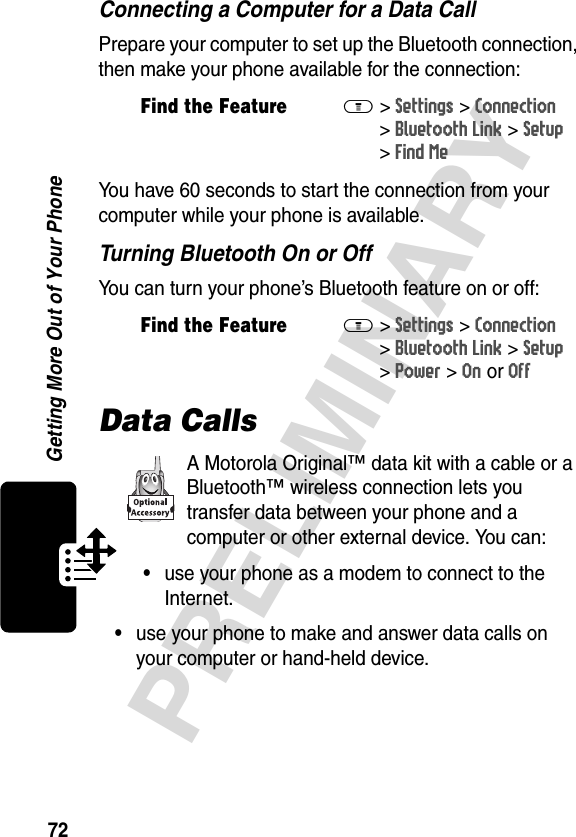 72PRELIMINARYGetting More Out of Your PhoneConnecting a Computer for a Data CallPrepare your computer to set up the Bluetooth connection, then make your phone available for the connection:You have 60 seconds to start the connection from your computer while your phone is available.Turning Bluetooth On or OffYou can turn your phone’s Bluetooth feature on or off:Data CallsA Motorola Original™ data kit with a cable or a Bluetooth™ wireless connection lets you transfer data between your phone and a computer or other external device. You can:•use your phone as a modem to connect to the Internet.•use your phone to make and answer data calls on your computer or hand-held device.Find the FeatureM&gt;Settings &gt;Connection &gt;Bluetooth Link &gt;Setup &gt;Find MeFind the FeatureM&gt;Settings &gt;Connection &gt;Bluetooth Link &gt;Setup &gt;Power &gt;On or Off