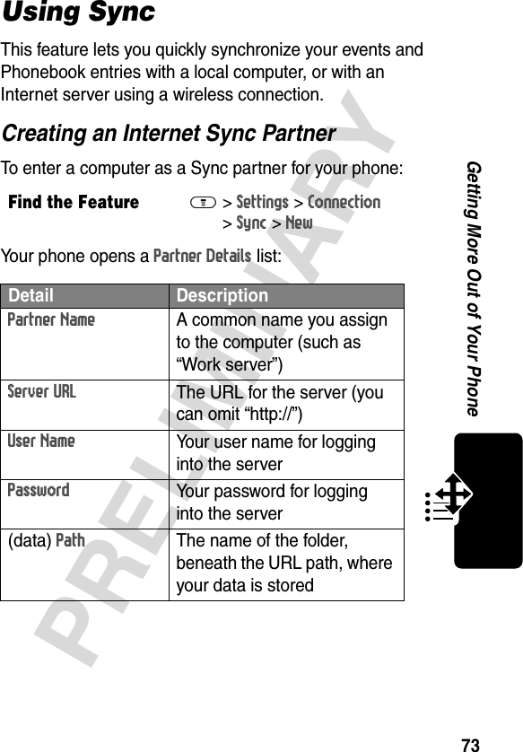 73PRELIMINARYGetting More Out of Your PhoneUsing SyncThis feature lets you quickly synchronize your events and Phonebook entries with a local computer, or with an Internet server using a wireless connection.Creating an Internet Sync PartnerTo enter a computer as a Sync partner for your phone:Your phone opens a Partner Details list:Find the FeatureM&gt;Settings &gt;Connection &gt;Sync &gt;NewDetail DescriptionPartner NameA common name you assign to the computer (such as “Work server”)Server URLThe URL for the server (you can omit “http://”)User NameYour user name for logging into the serverPasswordYour password for logging into the server(data) PathThe name of the folder, beneath the URL path, where your data is stored