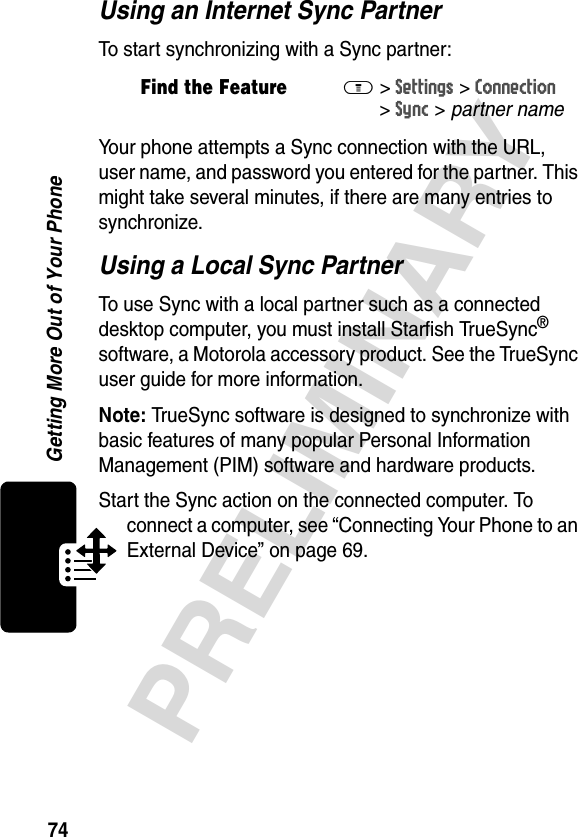 74PRELIMINARYGetting More Out of Your PhoneUsing an Internet Sync PartnerTo start synchronizing with a Sync partner:Your phone attempts a Sync connection with the URL, user name, and password you entered for the partner. This might take several minutes, if there are many entries to synchronize.Using a Local Sync PartnerTo use Sync with a local partner such as a connected desktop computer, you must install Starfish TrueSync® software, a Motorola accessory product. See the TrueSync user guide for more information.Note: TrueSync software is designed to synchronize with basic features of many popular Personal Information Management (PIM) software and hardware products.Start the Sync action on the connected computer. To connect a computer, see “Connecting Your Phone to an External Device” on page 69.Find the FeatureM&gt;Settings &gt;Connection &gt;Sync &gt; partner name