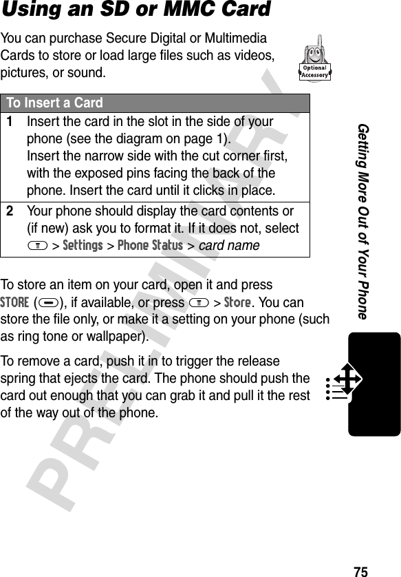 75PRELIMINARYGetting More Out of Your PhoneUsing an SD or MMC CardYou can purchase Secure Digital or Multimedia Cards to store or load large files such as videos, pictures, or sound.To store an item on your card, open it and press STORE(+), if available, or press M&gt;Store. You can store the file only, or make it a setting on your phone (such as ring tone or wallpaper).To remove a card, push it in to trigger the release spring that ejects the card. The phone should push the card out enough that you can grab it and pull it the rest of the way out of the phone.To Insert a Card1Insert the card in the slot in the side of your phone (see the diagram on page 1). Insert the narrow side with the cut corner first, with the exposed pins facing the back of the phone. Insert the card until it clicks in place.2Your phone should display the card contents or (if new) ask you to format it. If it does not, select M &gt;Settings &gt;Phone Status &gt; card name 