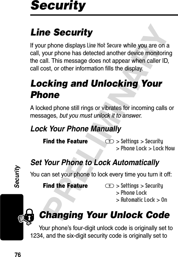 76PRELIMINARYSecuritySecurityLine SecurityIf your phone displays Line Not Secure while you are on a call, your phone has detected another device monitoring the call. This message does not appear when caller ID, call cost, or other information fills the display.Locking and Unlocking Your PhoneA locked phone still rings or vibrates for incoming calls or messages, but you must unlock it to answer.Lock Your Phone ManuallySet Your Phone to Lock AutomaticallyYou can set your phone to lock every time you turn it off:Changing Your Unlock CodeYour phone’s four-digit unlock code is originally set to 1234, and the six-digit security code is originally set to Find the FeatureM&gt;Settings &gt;Security &gt;Phone Lock &gt;Lock NowFind the FeatureM&gt;Settings &gt;Security &gt;Phone Lock &gt;Automatic Lock &gt;On