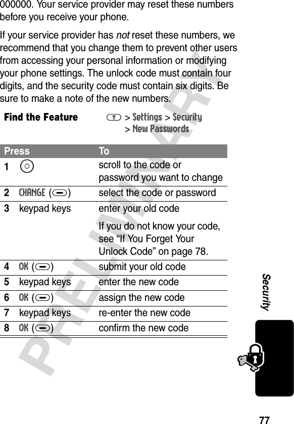 77PRELIMINARYSecurity000000. Your service provider may reset these numbers before you receive your phone.If your service provider has not reset these numbers, we recommend that you change them to prevent other users from accessing your personal information or modifying your phone settings. The unlock code must contain four digits, and the security code must contain six digits. Be sure to make a note of the new numbers.Find the FeatureM&gt;Settings &gt;Security &gt;New PasswordsPress To1S scroll to the code or password you want to change2CHANGE(+) select the code or password3keypad keys enter your old codeIf you do not know your code, see “If You Forget Your Unlock Code” on page 78.4OK(+) submit your old code5keypad keys enter the new code6OK(+) assign the new code7keypad keys re-enter the new code8OK(+) confirm the new code