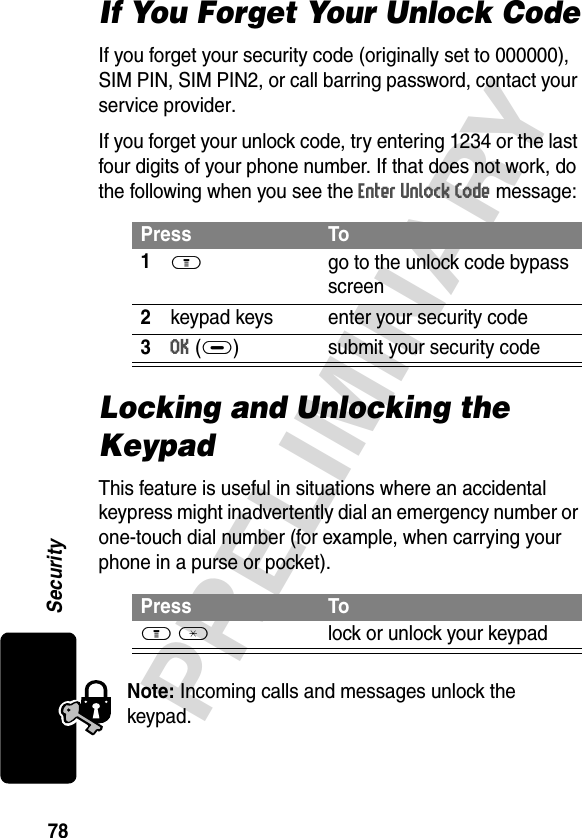 78PRELIMINARYSecurityIf You Forget Your Unlock CodeIf you forget your security code (originally set to 000000), SIM PIN, SIM PIN2, or call barring password, contact your service provider.If you forget your unlock code, try entering 1234 or the last four digits of your phone number. If that does not work, do the following when you see the Enter Unlock Code message:Locking and Unlocking the KeypadThis feature is useful in situations where an accidental keypress might inadvertently dial an emergency number or one-touch dial number (for example, when carrying your phone in a purse or pocket).Note: Incoming calls and messages unlock the keypad.Press To1M  go to the unlock code bypass screen2keypad keys enter your security code3OK(+) submit your security codePress ToM *  lock or unlock your keypad