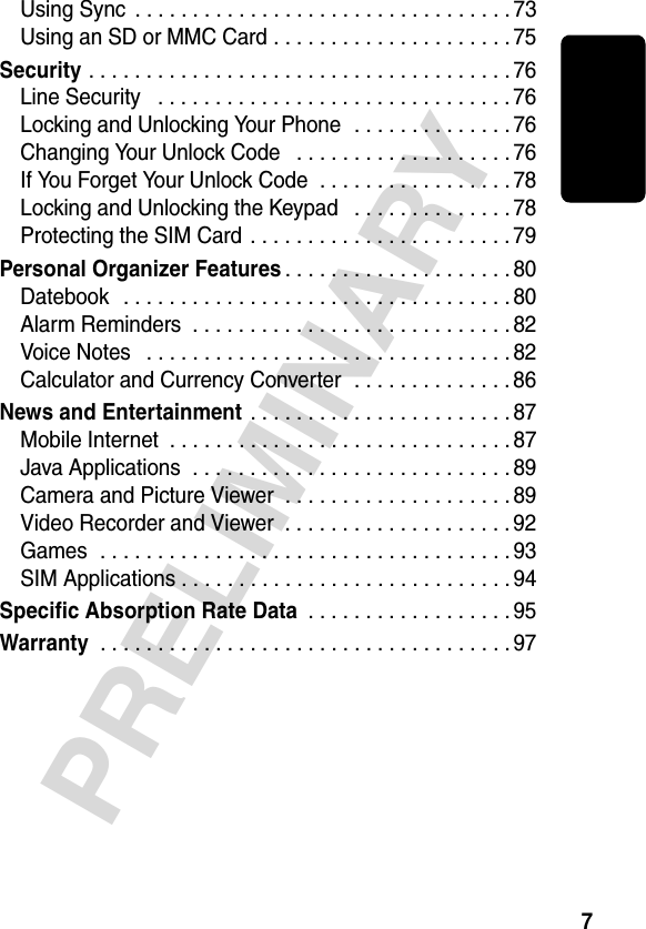 7PRELIMINARYUsing Sync  . . . . . . . . . . . . . . . . . . . . . . . . . . . . . . . . . 73Using an SD or MMC Card . . . . . . . . . . . . . . . . . . . . . 75Security . . . . . . . . . . . . . . . . . . . . . . . . . . . . . . . . . . . . . 76Line Security   . . . . . . . . . . . . . . . . . . . . . . . . . . . . . . . 76Locking and Unlocking Your Phone  . . . . . . . . . . . . . . 76Changing Your Unlock Code   . . . . . . . . . . . . . . . . . . . 76If You Forget Your Unlock Code  . . . . . . . . . . . . . . . . . 78Locking and Unlocking the Keypad   . . . . . . . . . . . . . . 78Protecting the SIM Card . . . . . . . . . . . . . . . . . . . . . . . 79Personal Organizer Features. . . . . . . . . . . . . . . . . . . . 80Datebook   . . . . . . . . . . . . . . . . . . . . . . . . . . . . . . . . . . 80Alarm Reminders  . . . . . . . . . . . . . . . . . . . . . . . . . . . . 82Voice Notes   . . . . . . . . . . . . . . . . . . . . . . . . . . . . . . . . 82Calculator and Currency Converter  . . . . . . . . . . . . . . 86News and Entertainment . . . . . . . . . . . . . . . . . . . . . . . 87Mobile Internet  . . . . . . . . . . . . . . . . . . . . . . . . . . . . . . 87Java Applications  . . . . . . . . . . . . . . . . . . . . . . . . . . . . 89Camera and Picture Viewer  . . . . . . . . . . . . . . . . . . . . 89Video Recorder and Viewer  . . . . . . . . . . . . . . . . . . . . 92Games  . . . . . . . . . . . . . . . . . . . . . . . . . . . . . . . . . . . . 93SIM Applications . . . . . . . . . . . . . . . . . . . . . . . . . . . . . 94Specific Absorption Rate Data . . . . . . . . . . . . . . . . . . 95Warranty . . . . . . . . . . . . . . . . . . . . . . . . . . . . . . . . . . . . 97