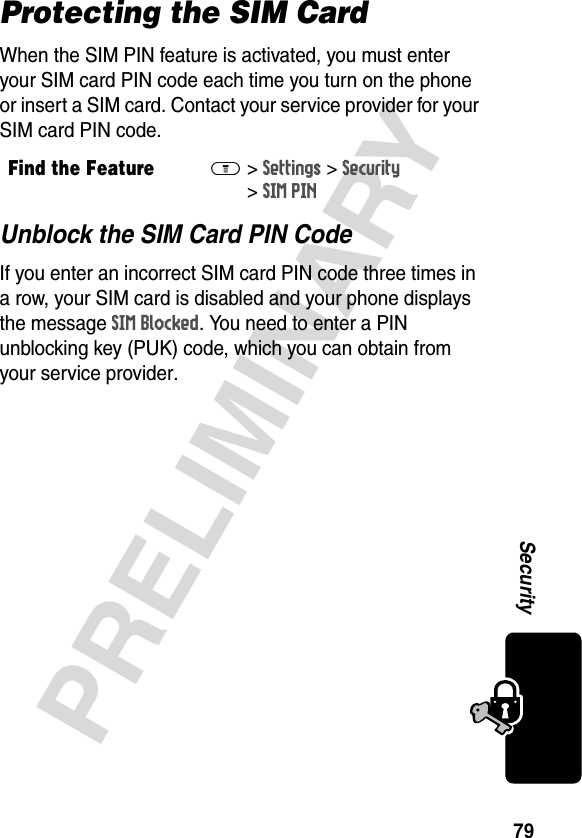 79PRELIMINARYSecurityProtecting the SIM CardWhen the SIM PIN feature is activated, you must enter your SIM card PIN code each time you turn on the phone or insert a SIM card. Contact your service provider for your SIM card PIN code.Unblock the SIM Card PIN CodeIf you enter an incorrect SIM card PIN code three times in a row, your SIM card is disabled and your phone displays the message SIM Blocked. You need to enter a PIN unblocking key (PUK) code, which you can obtain from your service provider.Find the FeatureM&gt;Settings &gt;Security &gt;SIM PIN