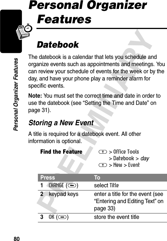 80PRELIMINARYPersonal Organizer FeaturesPersonal Organizer FeaturesDatebookThe datebook is a calendar that lets you schedule and organize events such as appointments and meetings. You can review your schedule of events for the week or by the day, and have your phone play a reminder alarm for specific events.Note: You must set the correct time and date in order to use the datebook (see “Setting the Time and Date” on page 31).Storing a New EventA title is required for a datebook event. All other information is optional.Find the FeatureM&gt;Office Tools &gt;Datebook &gt; dayM&gt;New &gt;EventPress To1CHANGE(+) select Title2keypad keys  enter a title for the event (see “Entering and Editing Text” on page 33)3OK(+) store the event title