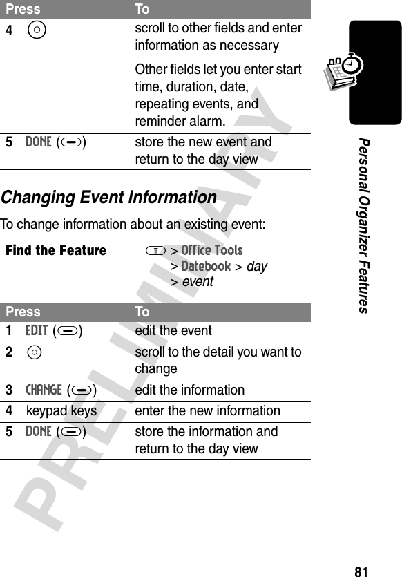 81PRELIMINARYPersonal Organizer FeaturesChanging Event InformationTo change information about an existing event:4S scroll to other fields and enter information as necessaryOther fields let you enter start time, duration, date, repeating events, and reminder alarm.5DONE(+) store the new event and return to the day viewFind the FeatureM&gt;Office Tools &gt;Datebook &gt; day &gt;eventPress To1EDIT(+) edit the event2S  scroll to the detail you want to change3CHANGE(+) edit the information4keypad keys enter the new information5DONE (+) store the information and return to the day viewPress To