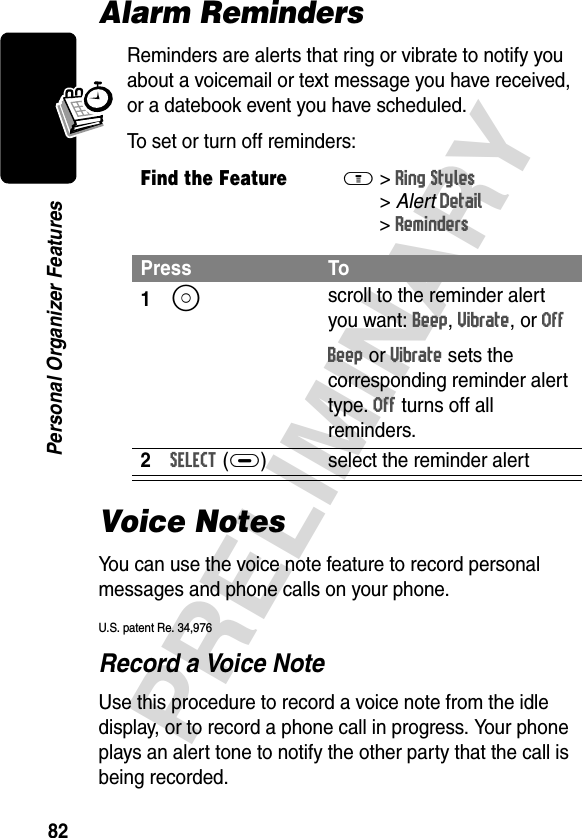 82PRELIMINARYPersonal Organizer FeaturesAlarm RemindersReminders are alerts that ring or vibrate to notify you about a voicemail or text message you have received, or a datebook event you have scheduled.To set or turn off reminders:Voice NotesYou can use the voice note feature to record personal messages and phone calls on your phone.U.S. patent Re. 34,976Record a Voice NoteUse this procedure to record a voice note from the idle display, or to record a phone call in progress. Your phone plays an alert tone to notify the other party that the call is being recorded.Find the FeatureM&gt;Ring Styles &gt;AlertDetail &gt;RemindersPress To1S scroll to the reminder alert you want: Beep, Vibrate, or OffBeep or Vibrate sets the corresponding reminder alert type. Off turns off all reminders.2SELECT(+) select the reminder alert