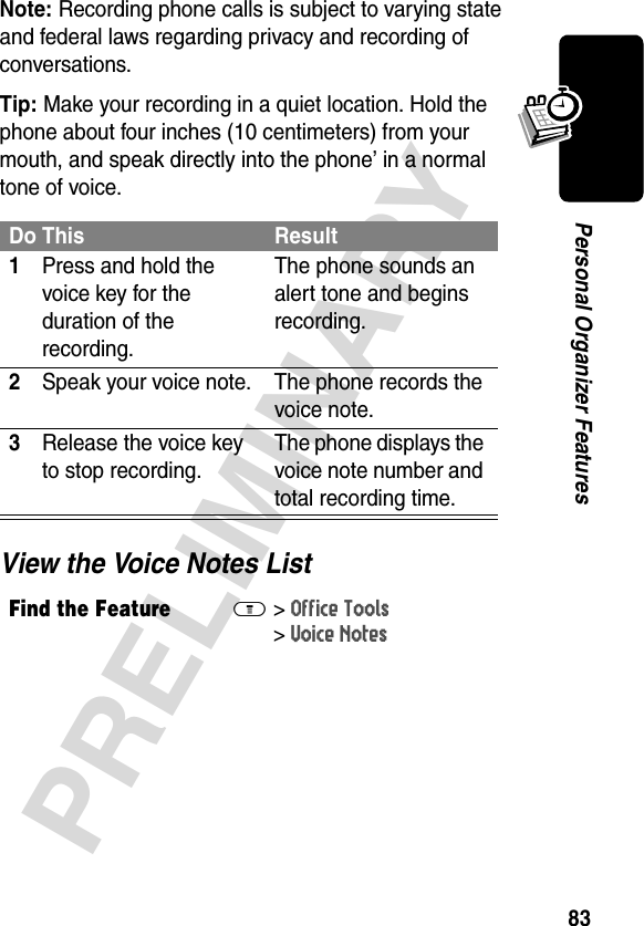 83PRELIMINARYPersonal Organizer FeaturesNote: Recording phone calls is subject to varying state and federal laws regarding privacy and recording of conversations.Tip: Make your recording in a quiet location. Hold the phone about four inches (10 centimeters) from your mouth, and speak directly into the phone’ in a normal tone of voice.View the Voice Notes ListDo This Result1Press and hold the voice key for the duration of the recording.The phone sounds an alert tone and begins recording.2Speak your voice note. The phone records the voice note.3Release the voice key to stop recording.The phone displays the voice note number and total recording time.Find the FeatureM&gt;Office Tools &gt;Voice Notes