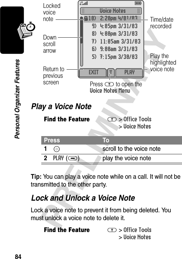 84PRELIMINARYPersonal Organizer FeaturesPlay a Voice NoteTip: You can play a voice note while on a call. It will not be transmitted to the other party.Lock and Unlock a Voice NoteLock a voice note to prevent it from being deleted. You must unlock a voice note to delete it.Find the FeatureM&gt;Office Tools &gt;Voice NotesPress To1S  scroll to the voice note2PLAY(+) play the voice noteFind the FeatureM&gt;Office Tools &gt;Voice NotesVoice Notesf10) 2:20pm 4/01/039) 4:05pm 3/31/038) 4:00pm 3/31/037) 11:05am 3/31/036) 9:00am 3/31/035) 7:15pm 3/30/03EXIT PLAYM DownscrollarrowLockedvoicenoteReturn topreviousscreen Press M to open theVoice Notes MenuPlay thehighlightedvoice noteTime/daterecorded5E