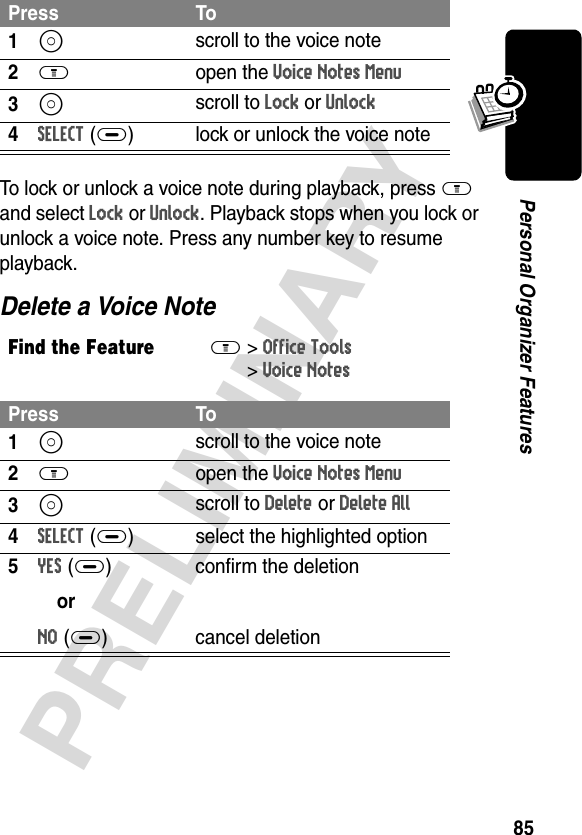 85PRELIMINARYPersonal Organizer FeaturesTo lock or unlock a voice note during playback, press M and select Lock or Unlock. Playback stops when you lock or unlock a voice note. Press any number key to resume playback.Delete a Voice NotePress To1S scroll to the voice note2M open the Voice Notes Menu3S scroll to Lock or Unlock4SELECT(+) lock or unlock the voice noteFind the FeatureM&gt;Office Tools &gt;Voice NotesPress To1S scroll to the voice note2M open the Voice Notes Menu3S scroll to Delete or Delete All4SELECT(+) select the highlighted option5YES(+)orNO(+)confirm the deletioncancel deletion