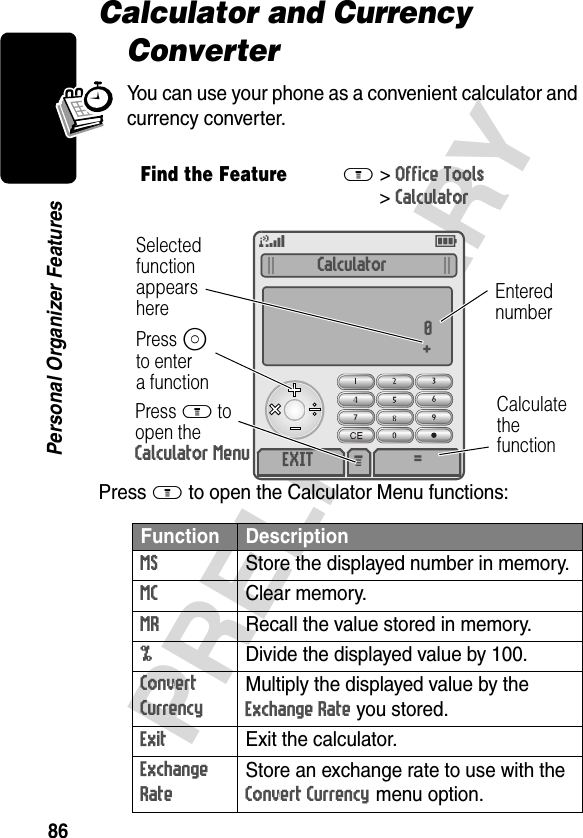 86PRELIMINARYPersonal Organizer FeaturesCalculator and Currency ConverterYou can use your phone as a convenient calculator and currency converter.Press M to open the Calculator Menu functions:Find the FeatureM&gt;Office Tools &gt;CalculatorFunction DescriptionMS  Store the displayed number in memory.MC Clear memory.MR  Recall the value stored in memory.%  Divide the displayed value by 100.Convert Currency Multiply the displayed value by the Exchange Rate you stored.Exit  Exit the calculator.Exchange Rate Store an exchange rate to use with the Convert Currency menu option.M 5ESelectedfunctionappearshereCalculate thefunctionPress M to open the Calculator MenuEnterednumberPress Sto entera functionCalculator0+EXIT =