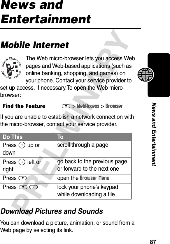 87PRELIMINARYNews and EntertainmentNews and EntertainmentMobile InternetThe Web micro-browser lets you access Web pages and Web-based applications (such as online banking, shopping, and games) on your phone. Contact your service provider to set up access, if necessary.To open the Web micro-browser:If you are unable to establish a network connection with the micro-browser, contact your service provider.Download Pictures and SoundsYou can download a picture, animation, or sound from a Web page by selecting its link.Find the FeatureM&gt;WebAccess &gt;BrowserDo This ToPress S up or downscroll through a pagePress S left or rightgo back to the previous page or forward to the next onePress Mopen the Browser MenuPress M *  lock your phone’s keypad while downloading a file