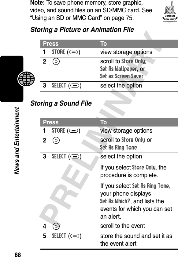 88PRELIMINARYNews and EntertainmentNote: To save phone memory, store graphic, video, and sound files on an SD/MMC card. See “Using an SD or MMC Card” on page 75.Storing a Picture or Animation FileStoring a Sound FilePress To1STORE(+) view storage options2S scroll to Store Only, Set As Wallpaper, or Set as Screen Saver3SELECT(+) select the optionPress To1STORE(+) view storage options2S scroll to Store Only or Set As Ring Tone3SELECT(+) select the optionIf you select Store Only, the procedure is complete.If you select Set As Ring Tone, your phone displays Set As Which?, and lists the events for which you can set an alert.4S scroll to the event5SELECT(+) store the sound and set it as the event alert