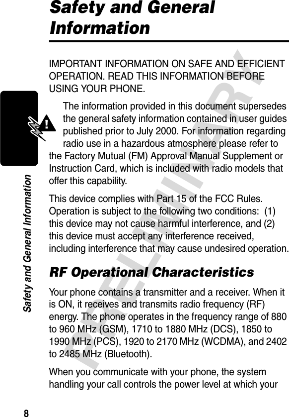 8PRELIMINARYSafety and General InformationSafety and General InformationIMPORTANT INFORMATION ON SAFE AND EFFICIENT OPERATION. READ THIS INFORMATION BEFORE USING YOUR PHONE.The information provided in this document supersedes the general safety information contained in user guides published prior to July 2000. For information regarding radio use in a hazardous atmosphere please refer to the Factory Mutual (FM) Approval Manual Supplement or Instruction Card, which is included with radio models that offer this capability.This device complies with Part 15 of the FCC Rules. Operation is subject to the following two conditions:  (1) this device may not cause harmful interference, and (2) this device must accept any interference received, including interference that may cause undesired operation.RF Operational CharacteristicsYour phone contains a transmitter and a receiver. When it is ON, it receives and transmits radio frequency (RF) energy. The phone operates in the frequency range of 880 to 960 MHz (GSM), 1710 to 1880 MHz (DCS), 1850 to 1990 MHz (PCS), 1920 to 2170 MHz (WCDMA), and 2402 to 2485 MHz (Bluetooth).When you communicate with your phone, the system handling your call controls the power level at which your 