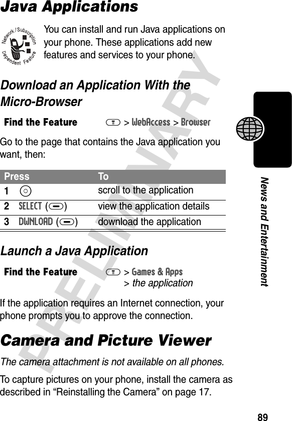 89PRELIMINARYNews and EntertainmentJava ApplicationsYou can install and run Java applications on your phone. These applications add new features and services to your phone. Download an Application With the Micro-BrowserGo to the page that contains the Java application you want, then:Launch a Java ApplicationIf the application requires an Internet connection, your phone prompts you to approve the connection.Camera and Picture ViewerThe camera attachment is not available on all phones.To capture pictures on your phone, install the camera as described in “Reinstalling the Camera” on page 17.Find the FeatureM&gt;WebAccess &gt;BrowserPress To1S scroll to the application2SELECT(+) view the application details3DWNLOAD(+) download the applicationFind the FeatureM&gt;Games &amp; Apps &gt;the application