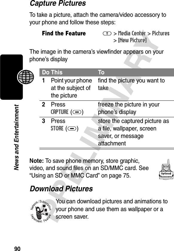 90PRELIMINARYNews and EntertainmentCapture PicturesTo take a picture, attach the camera/video accessory to your phone and follow these steps:The image in the camera’s viewfinder appears on your phone’s displayNote: To save phone memory, store graphic, video, and sound files on an SD/MMC card. See “Using an SD or MMC Card” on page 75.Download PicturesYou can download pictures and animations to your phone and use them as wallpaper or a screen saver.Find the FeatureM&gt;Media Center &gt;Pictures &gt;[New Picture]Do This To1Point your phone at the subject of the picturefind the picture you want to take2Press CAPTURE(+)freeze the picture in your phone’s display3Press STORE(+)store the captured picture as a file, wallpaper, screen saver, or message attachment