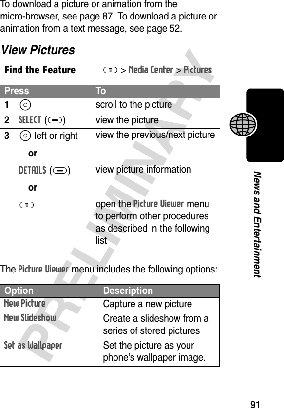 91PRELIMINARYNews and EntertainmentTo download a picture or animation from the micro-browser, see page 87. To download a picture or animation from a text message, see page 52.View PicturesThe Picture Viewer menu includes the following options:Find the FeatureM&gt;Media Center &gt;PicturesPress To1S scroll to the picture2SELECT(+) view the picture3S left or right orDETAILS(+)orM view the previous/next pictureview picture informationopen the Picture Viewer menu to perform other procedures as described in the following listOption DescriptionNew PictureCapture a new pictureNew SlideshowCreate a slideshow from a series of stored picturesSet as Wallpaper Set the picture as your phone’s wallpaper image.