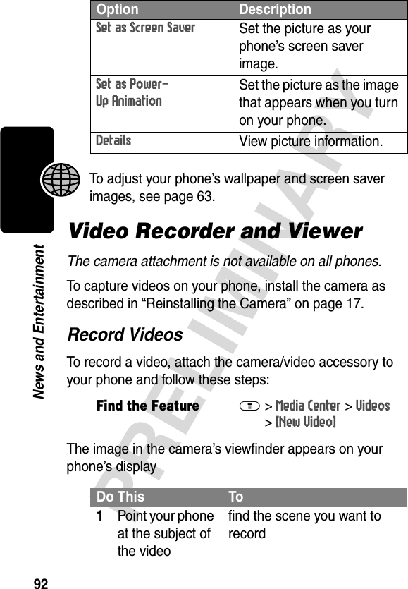 92PRELIMINARYNews and EntertainmentTo adjust your phone’s wallpaper and screen saver images, see page 63.Video Recorder and ViewerThe camera attachment is not available on all phones.To capture videos on your phone, install the camera as described in “Reinstalling the Camera” on page 17.Record VideosTo record a video, attach the camera/video accessory to your phone and follow these steps:The image in the camera’s viewfinder appears on your phone’s displaySet as Screen Saver Set the picture as your phone’s screen saver image.Set as Power-Up AnimationSet the picture as the image that appears when you turn on your phone.Details View picture information.Find the FeatureM&gt;Media Center &gt;Videos &gt;[New Video]Do This To1Point your phone at the subject of the videofind the scene you want to recordOption Description