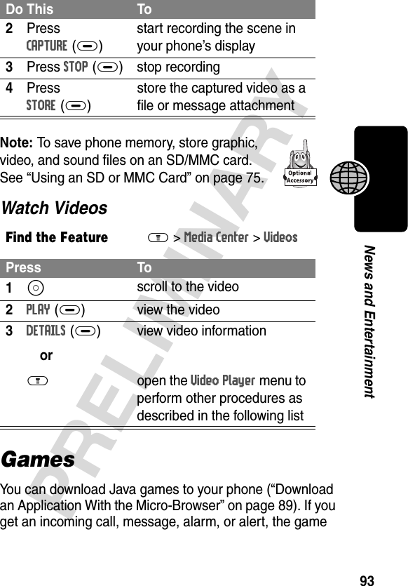 93PRELIMINARYNews and EntertainmentNote: To save phone memory, store graphic, video, and sound files on an SD/MMC card. See “Using an SD or MMC Card” on page 75.Watch VideosGamesYou can download Java games to your phone (“Download an Application With the Micro-Browser” on page 89). If you get an incoming call, message, alarm, or alert, the game 2Press CAPTURE(+)start recording the scene in your phone’s display3Press STOP(+) stop recording4Press STORE(+)store the captured video as a file or message attachmentFind the FeatureM&gt;Media Center &gt;VideosPress To1S scroll to the video2PLAY(+) view the video3DETAILS(+)orM view video informationopen the Video Player menu to perform other procedures as described in the following listDo This To