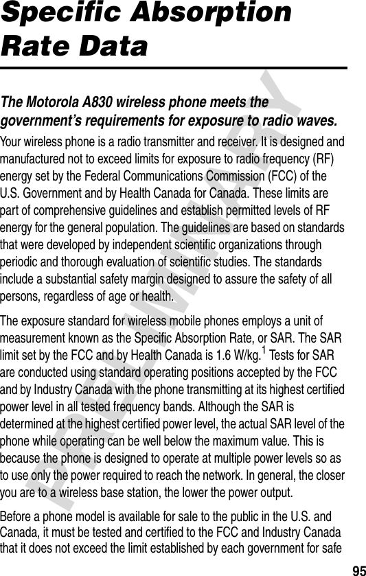 95PRELIMINARYSpecific Absorption Rate DataThe Motorola A830 wireless phone meets the government’s requirements for exposure to radio waves. Your wireless phone is a radio transmitter and receiver. It is designed and manufactured not to exceed limits for exposure to radio frequency (RF) energy set by the Federal Communications Commission (FCC) of the U.S. Government and by Health Canada for Canada. These limits are part of comprehensive guidelines and establish permitted levels of RF energy for the general population. The guidelines are based on standards that were developed by independent scientific organizations through periodic and thorough evaluation of scientific studies. The standards include a substantial safety margin designed to assure the safety of all persons, regardless of age or health.The exposure standard for wireless mobile phones employs a unit of measurement known as the Specific Absorption Rate, or SAR. The SAR limit set by the FCC and by Health Canada is 1.6 W/kg.1 Tests for SAR are conducted using standard operating positions accepted by the FCC and by Industry Canada with the phone transmitting at its highest certified power level in all tested frequency bands. Although the SAR is determined at the highest certified power level, the actual SAR level of the phone while operating can be well below the maximum value. This is because the phone is designed to operate at multiple power levels so as to use only the power required to reach the network. In general, the closer you are to a wireless base station, the lower the power output.Before a phone model is available for sale to the public in the U.S. and Canada, it must be tested and certified to the FCC and Industry Canada that it does not exceed the limit established by each government for safe 