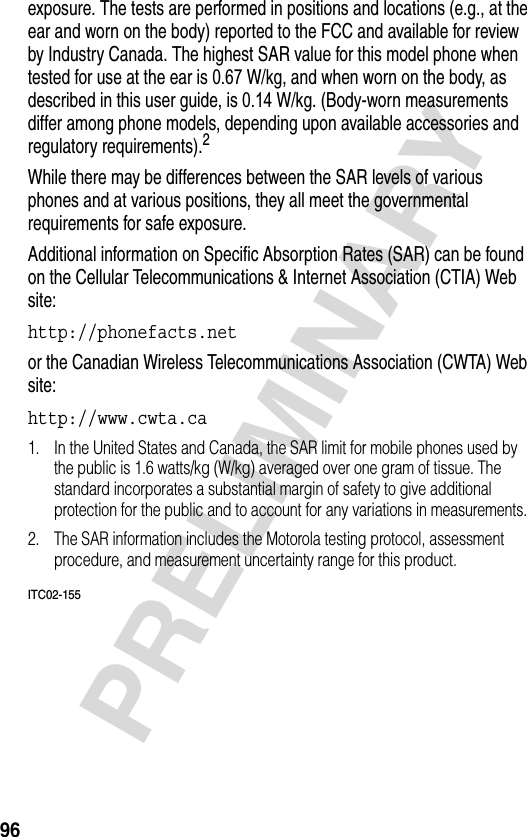 96PRELIMINARYexposure. The tests are performed in positions and locations (e.g., at the ear and worn on the body) reported to the FCC and available for review by Industry Canada. The highest SAR value for this model phone when tested for use at the ear is 0.67 W/kg, and when worn on the body, as described in this user guide, is 0.14 W/kg. (Body-worn measurements differ among phone models, depending upon available accessories and regulatory requirements).2While there may be differences between the SAR levels of various phones and at various positions, they all meet the governmental requirements for safe exposure.Additional information on Specific Absorption Rates (SAR) can be found on the Cellular Telecommunications &amp; Internet Association (CTIA) Web site:http://phonefacts.net or the Canadian Wireless Telecommunications Association (CWTA) Web site: http://www.cwta.ca 1. In the United States and Canada, the SAR limit for mobile phones used by the public is 1.6 watts/kg (W/kg) averaged over one gram of tissue. The standard incorporates a substantial margin of safety to give additional protection for the public and to account for any variations in measurements.2. The SAR information includes the Motorola testing protocol, assessment procedure, and measurement uncertainty range for this product.ITC02-155