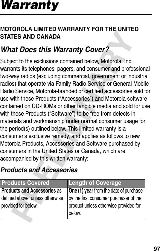 97PRELIMINARYWarrantyMOTOROLA LIMITED WARRANTY FOR THE UNITED STATES AND CANADAWhat Does this Warranty Cover?Subject to the exclusions contained below, Motorola, Inc. warrants its telephones, pagers, and consumer and professional two-way radios (excluding commercial, government or industrial radios) that operate via Family Radio Service or General Mobile Radio Service, Motorola-branded or certified accessories sold for use with these Products (“Accessories”) and Motorola software contained on CD-ROMs or other tangible media and sold for use with these Products (“Software”) to be free from defects in materials and workmanship under normal consumer usage for the period(s) outlined below. This limited warranty is a consumer&apos;s exclusive remedy, and applies as follows to new Motorola Products, Accessories and Software purchased by consumers in the United States or Canada, which are accompanied by this written warranty:Products and AccessoriesProducts Covered Length of CoverageProducts and Accessories as defined above, unless otherwise provided for below.One (1) year from the date of purchase by the first consumer purchaser of the product unless otherwise provided for below.