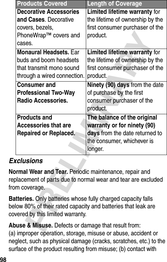 98PRELIMINARYExclusionsNormal Wear and Tear. Periodic maintenance, repair and replacement of parts due to normal wear and tear are excluded from coverage.Batteries. Only batteries whose fully charged capacity falls below 80% of their rated capacity and batteries that leak are covered by this limited warranty.Abuse &amp; Misuse. Defects or damage that result from: (a) improper operation, storage, misuse or abuse, accident or neglect, such as physical damage (cracks, scratches, etc.) to the surface of the product resulting from misuse; (b) contact with Decorative Accessories and Cases. Decorative covers, bezels, PhoneWrap™ covers and cases.Limited lifetime warranty for the lifetime of ownership by the first consumer purchaser of the product.Monaural Headsets. Ear buds and boom headsets that transmit mono sound through a wired connection.Limited lifetime warranty for the lifetime of ownership by the first consumer purchaser of the product.Consumer and Professional Two-Way Radio Accessories. Ninety (90) days from the date of purchase by the first consumer purchaser of the product.Products and Accessories that are Repaired or Replaced. The balance of the original warranty or for ninety (90) days from the date returned to the consumer, whichever is longer.Products Covered Length of Coverage