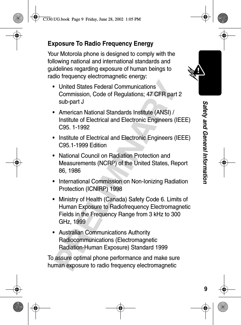 9PRELIMINARYSafety and General InformationExposure To Radio Frequency EnergyYour Motorola phone is designed to comply with the following national and international standards and guidelines regarding exposure of human beings to radio frequency electromagnetic energy:•United States Federal Communications Commission, Code of Regulations; 47 CFR part 2 sub-part J•American National Standards Institute (ANSI) / Institute of Electrical and Electronic Engineers (IEEE) C95. 1-1992•Institute of Electrical and Electronic Engineers (IEEE) C95.1-1999 Edition•National Council on Radiation Protection and Measurements (NCRP) of the United States, Report 86, 1986•International Commission on Non-Ionizing Radiation Protection (ICNIRP) 1998•Ministry of Health (Canada) Safety Code 6. Limits of Human Exposure to Radiofrequency Electromagnetic Fields in the Frequency Range from 3 kHz to 300 GHz, 1999•Australian Communications Authority Radiocommunications (Electromagnetic Radiation-Human Exposure) Standard 1999To assure optimal phone performance and make sure human exposure to radio frequency electromagnetic C330.UG.book  Page 9  Friday, June 28, 2002  1:05 PM