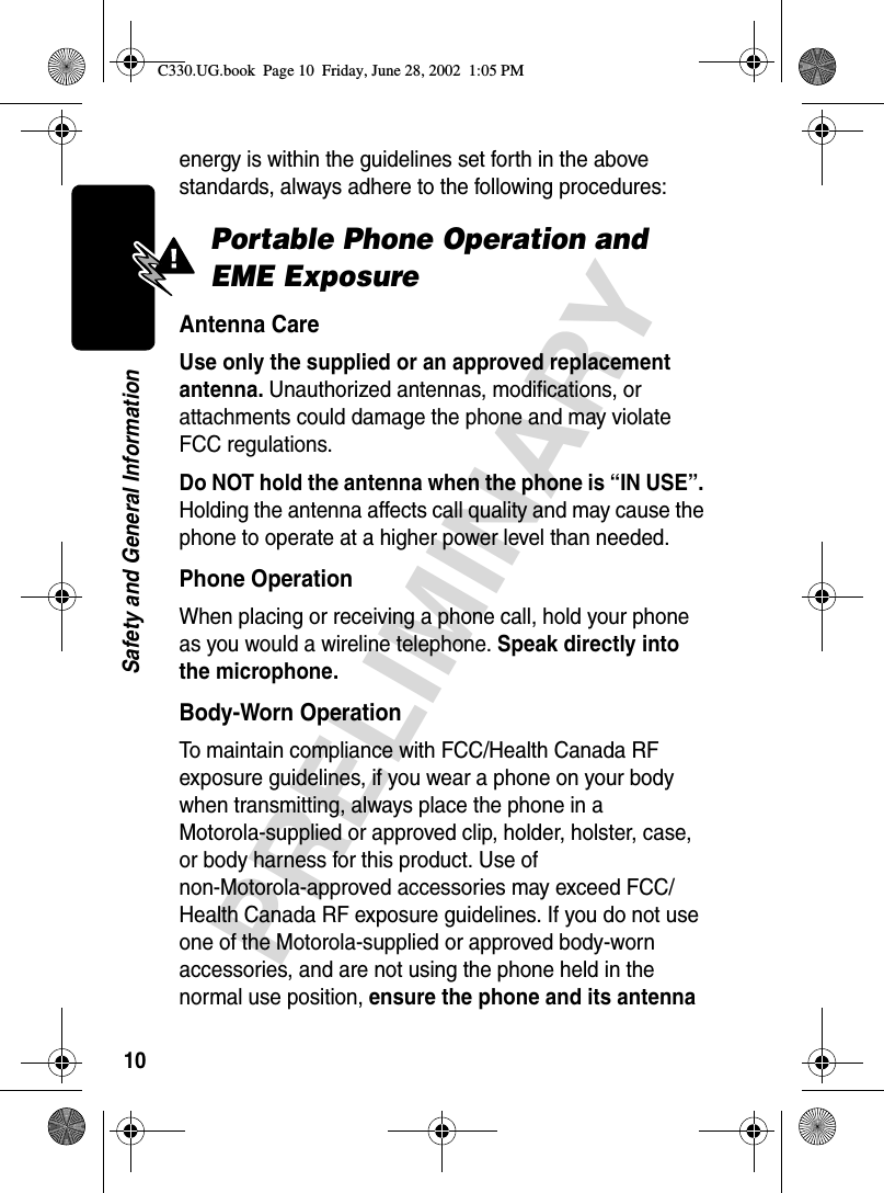 10PRELIMINARYSafety and General Informationenergy is within the guidelines set forth in the above standards, always adhere to the following procedures:Portable Phone Operation and EME ExposureAntenna CareUse only the supplied or an approved replacement antenna. Unauthorized antennas, modifications, or attachments could damage the phone and may violate FCC regulations.Do NOT hold the antenna when the phone is “IN USE”. Holding the antenna affects call quality and may cause the phone to operate at a higher power level than needed.Phone OperationWhen placing or receiving a phone call, hold your phone as you would a wireline telephone. Speak directly into the microphone.Body-Worn OperationTo maintain compliance with FCC/Health Canada RF exposure guidelines, if you wear a phone on your body when transmitting, always place the phone in a Motorola-supplied or approved clip, holder, holster, case, or body harness for this product. Use of non-Motorola-approved accessories may exceed FCC/Health Canada RF exposure guidelines. If you do not use one of the Motorola-supplied or approved body-worn accessories, and are not using the phone held in the normal use position, ensure the phone and its antenna C330.UG.book  Page 10  Friday, June 28, 2002  1:05 PM