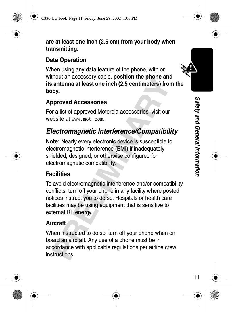 11PRELIMINARYSafety and General Informationare at least one inch (2.5 cm) from your body when transmitting.Data OperationWhen using any data feature of the phone, with or without an accessory cable, position the phone and its antenna at least one inch (2.5 centimeters) from the body.Approved AccessoriesFor a list of approved Motorola accessories, visit our website at www.mot.com.Electromagnetic Interference/CompatibilityNote: Nearly every electronic device is susceptible to electromagnetic interference (EMI) if inadequately shielded, designed, or otherwise configured for electromagnetic compatibility.FacilitiesTo avoid electromagnetic interference and/or compatibility conflicts, turn off your phone in any facility where posted notices instruct you to do so. Hospitals or health care facilities may be using equipment that is sensitive to external RF energy.AircraftWhen instructed to do so, turn off your phone when on board an aircraft. Any use of a phone must be in accordance with applicable regulations per airline crew instructions.C330.UG.book  Page 11  Friday, June 28, 2002  1:05 PM