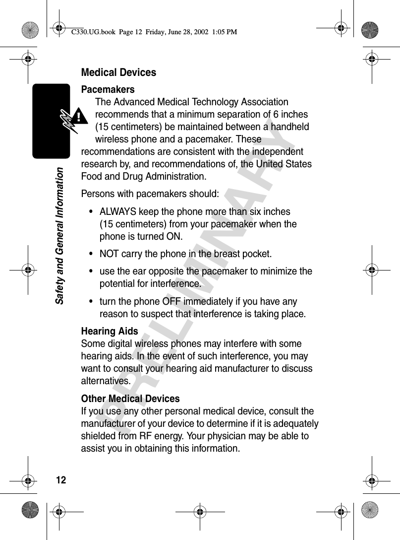 12PRELIMINARYSafety and General InformationMedical DevicesPacemakersThe Advanced Medical Technology Association recommends that a minimum separation of 6 inches (15 centimeters) be maintained between a handheld wireless phone and a pacemaker. These recommendations are consistent with the independent research by, and recommendations of, the United States Food and Drug Administration.Persons with pacemakers should:•ALWAYS keep the phone more than six inches (15 centimeters) from your pacemaker when the phone is turned ON.•NOT carry the phone in the breast pocket.•use the ear opposite the pacemaker to minimize the potential for interference.•turn the phone OFF immediately if you have any reason to suspect that interference is taking place.Hearing AidsSome digital wireless phones may interfere with some hearing aids. In the event of such interference, you may want to consult your hearing aid manufacturer to discuss alternatives.Other Medical DevicesIf you use any other personal medical device, consult the manufacturer of your device to determine if it is adequately shielded from RF energy. Your physician may be able to assist you in obtaining this information.C330.UG.book  Page 12  Friday, June 28, 2002  1:05 PM