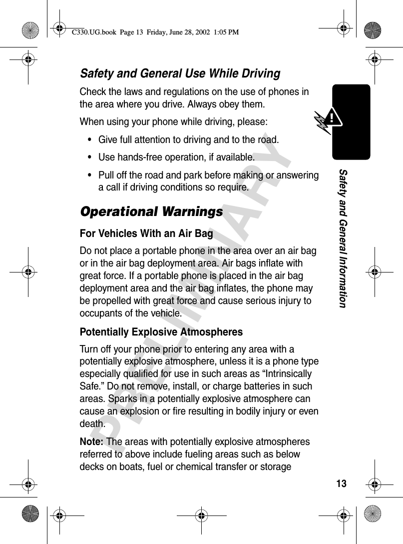 13PRELIMINARYSafety and General InformationSafety and General Use While DrivingCheck the laws and regulations on the use of phones in the area where you drive. Always obey them.When using your phone while driving, please:•Give full attention to driving and to the road.•Use hands-free operation, if available.•Pull off the road and park before making or answering a call if driving conditions so require.Operational WarningsFor Vehicles With an Air BagDo not place a portable phone in the area over an air bag or in the air bag deployment area. Air bags inflate with great force. If a portable phone is placed in the air bag deployment area and the air bag inflates, the phone may be propelled with great force and cause serious injury to occupants of the vehicle.Potentially Explosive AtmospheresTurn off your phone prior to entering any area with a potentially explosive atmosphere, unless it is a phone type especially qualified for use in such areas as “Intrinsically Safe.” Do not remove, install, or charge batteries in such areas. Sparks in a potentially explosive atmosphere can cause an explosion or fire resulting in bodily injury or even death.Note: The areas with potentially explosive atmospheres referred to above include fueling areas such as below decks on boats, fuel or chemical transfer or storage C330.UG.book  Page 13  Friday, June 28, 2002  1:05 PM